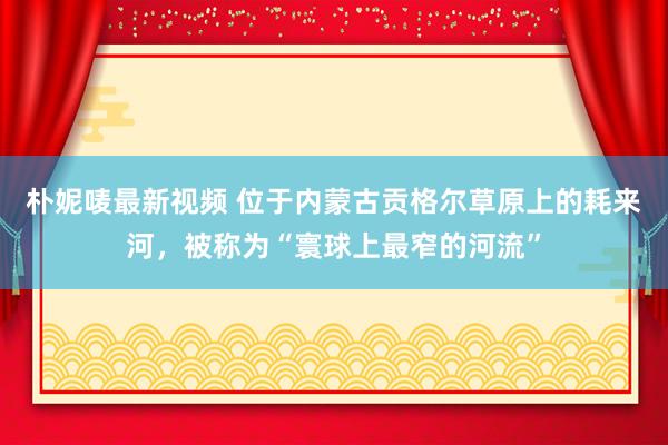 朴妮唛最新视频 位于内蒙古贡格尔草原上的耗来河，被称为“寰球上最窄的河流”