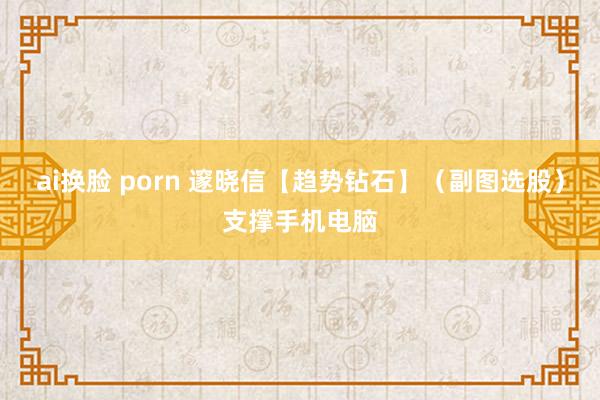 ai换脸 porn 邃晓信【趋势钻石】（副图选股）支撑手机电脑