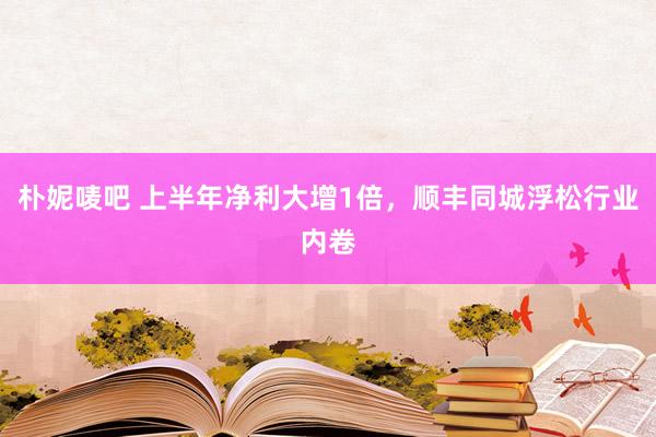 朴妮唛吧 上半年净利大增1倍，顺丰同城浮松行业内卷