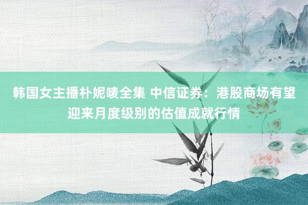 韩国女主播朴妮唛全集 中信证券：港股商场有望迎来月度级别的估值成就行情