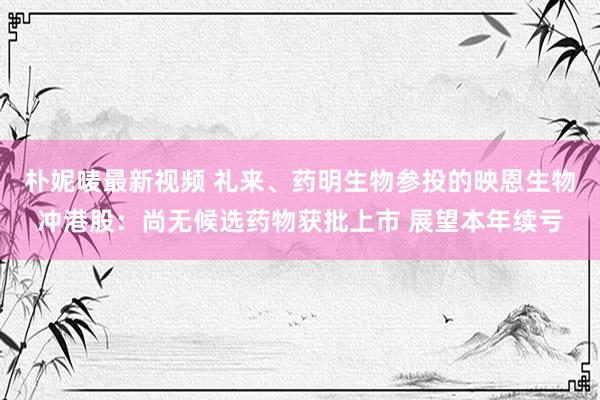 朴妮唛最新视频 礼来、药明生物参投的映恩生物冲港股：尚无候选药物获批上市 展望本年续亏