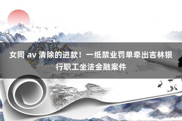 女同 av 清除的进款！一纸禁业罚单牵出吉林银行职工坐法金融案件