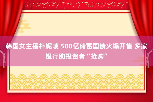 韩国女主播朴妮唛 500亿储蓄国债火爆开售 多家银行助投资者“抢购”