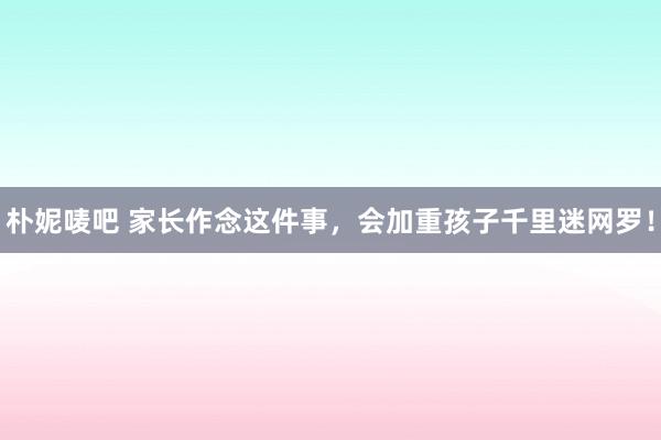 朴妮唛吧 家长作念这件事，会加重孩子千里迷网罗！