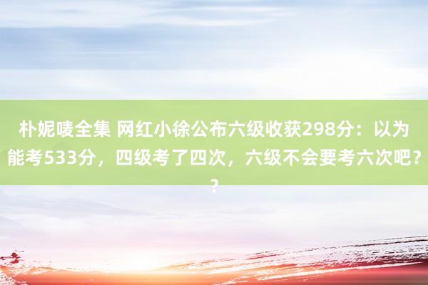 朴妮唛全集 网红小徐公布六级收获298分：以为能考533分，四级考了四次，六级不会要考六次吧？