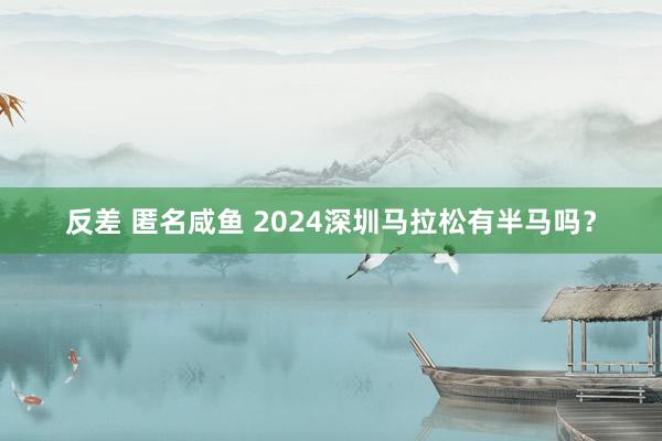 反差 匿名咸鱼 2024深圳马拉松有半马吗？