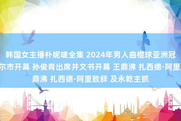 韩国女主播朴妮唛全集 2024年男人曲棍球亚洲冠军杯赛在呼伦贝尔市开幕 孙俊青出席并文书开幕 王鼎沸 扎西德·阿里致辞 及永乾主抓