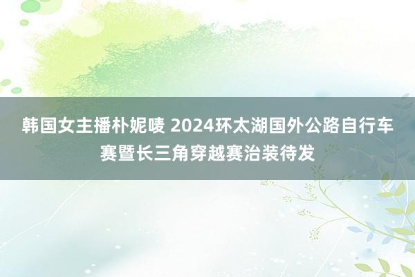 韩国女主播朴妮唛 2024环太湖国外公路自行车赛暨长三角穿越赛治装待发