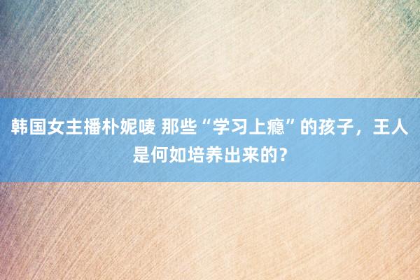 韩国女主播朴妮唛 那些“学习上瘾”的孩子，王人是何如培养出来的？