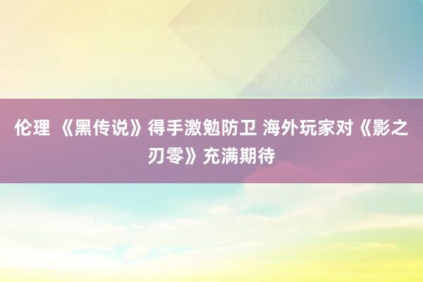 伦理 《黑传说》得手激勉防卫 海外玩家对《影之刃零》充满期待