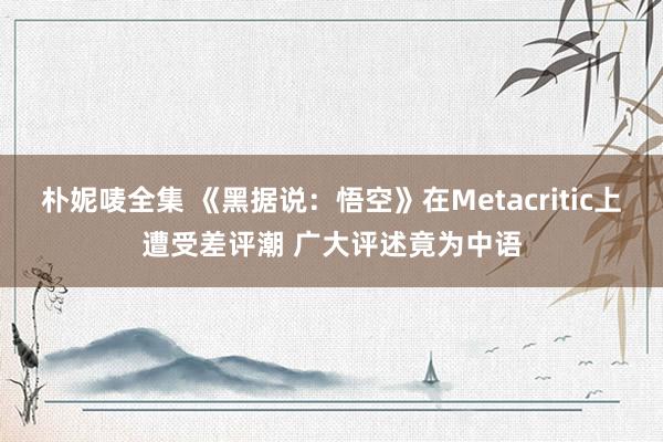 朴妮唛全集 《黑据说：悟空》在Metacritic上遭受差评潮 广大评述竟为中语