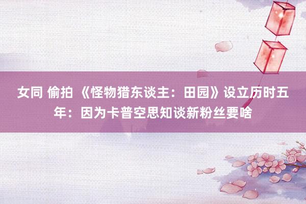 女同 偷拍 《怪物猎东谈主：田园》设立历时五年：因为卡普空思知谈新粉丝要啥