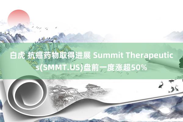 白虎 抗癌药物取得进展 Summit Therapeutics(SMMT.US)盘前一度涨超50%