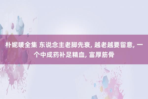 朴妮唛全集 东说念主老脚先衰， 越老越要留意， 一个中成药补足精血， 富厚筋骨