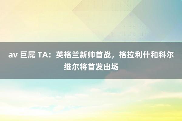 av 巨屌 TA：英格兰新帅首战，格拉利什和科尔维尔将首发出场