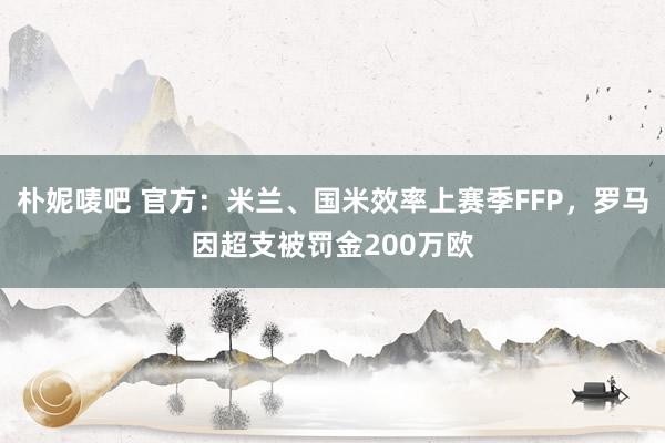 朴妮唛吧 官方：米兰、国米效率上赛季FFP，罗马因超支被罚金200万欧