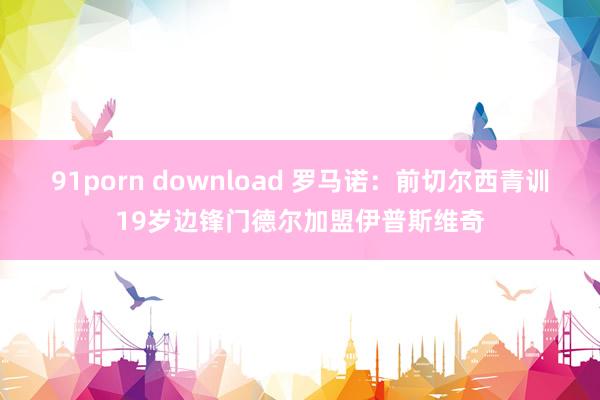 91porn download 罗马诺：前切尔西青训19岁边锋门德尔加盟伊普斯维奇