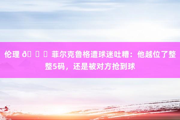 伦理 😂菲尔克鲁格遭球迷吐糟：他越位了整整5码，还是被对方抢到球