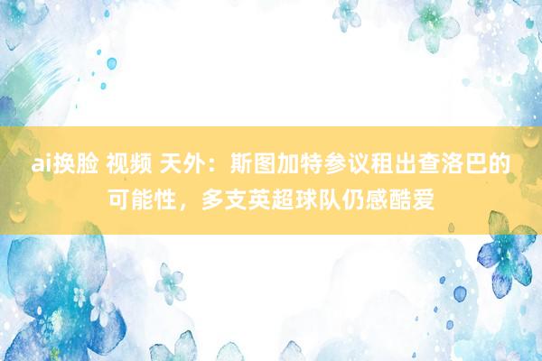 ai换脸 视频 天外：斯图加特参议租出查洛巴的可能性，多支英超球队仍感酷爱