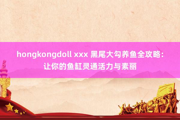 hongkongdoll xxx 黑尾大勾养鱼全攻略：让你的鱼缸灵通活力与素丽