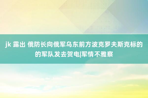 jk 露出 俄防长向俄军乌东前方波克罗夫斯克标的的军队发去贺电|军情不雅察