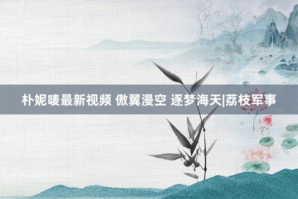 朴妮唛最新视频 傲翼漫空 逐梦海天|荔枝军事