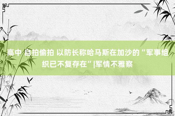 高中 自拍偷拍 以防长称哈马斯在加沙的“军事组织已不复存在”|军情不雅察