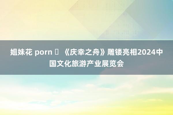 姐妹花 porn ​《庆幸之舟》雕镂亮相2024中国文化旅游产业展览会