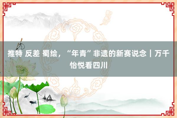 推特 反差 蜀绘，“年青”非遗的新赛说念｜万千怡悦看四川