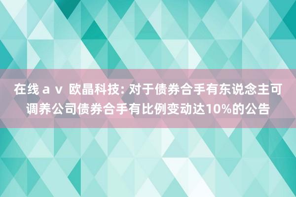 在线ａｖ 欧晶科技: 对于债券合手有东说念主可调养公司债券合手有比例变动达10%的公告