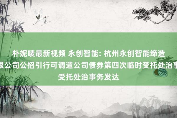 朴妮唛最新视频 永创智能: 杭州永创智能缔造股份有限公司公招引行可调遣公司债券第四次临时受托处治事务发达