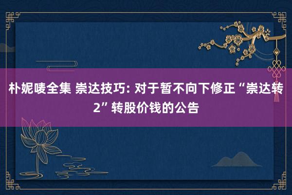 朴妮唛全集 崇达技巧: 对于暂不向下修正“崇达转2”转股价钱的公告