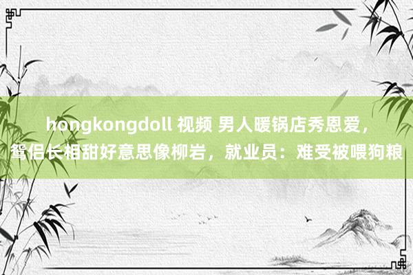 hongkongdoll 视频 男人暖锅店秀恩爱，鸳侣长相甜好意思像柳岩，就业员：难受被喂狗粮