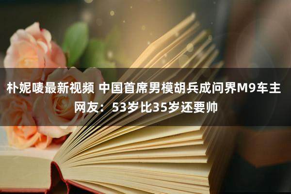 朴妮唛最新视频 中国首席男模胡兵成问界M9车主 网友：53岁比35岁还要帅