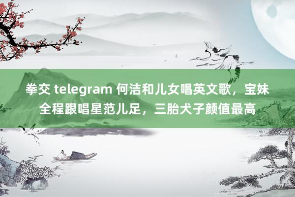 拳交 telegram 何洁和儿女唱英文歌，宝妹全程跟唱星范儿足，三胎犬子颜值最高