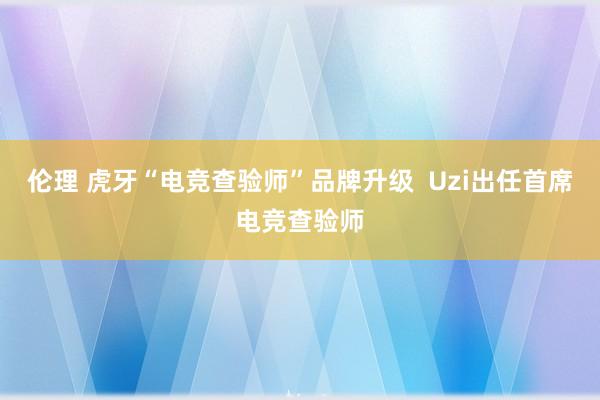 伦理 虎牙“电竞查验师”品牌升级  Uzi出任首席电竞查验师