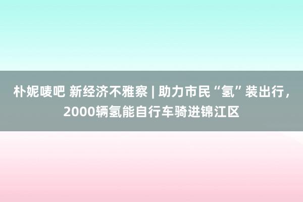 朴妮唛吧 新经济不雅察 | 助力市民“氢”装出行，2000辆氢能自行车骑进锦江区