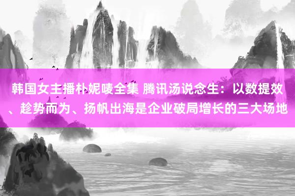 韩国女主播朴妮唛全集 腾讯汤说念生：以数提效、趁势而为、扬帆出海是企业破局增长的三大场地