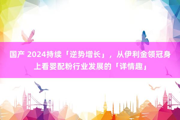 国产 2024持续「逆势增长」，从伊利金领冠身上看婴配粉行业发展的「详情趣」