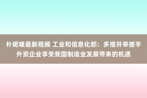 朴妮唛最新视频 工业和信息化部：多措并举援手外资企业享受我国制造业发展带来的机遇