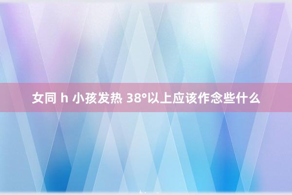 女同 h 小孩发热 38°以上应该作念些什么