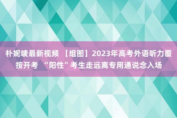 朴妮唛最新视频 【组图】2023年高考外语听力覆按开考  “阳性”考生走远离专用通说念入场