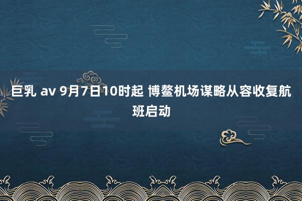 巨乳 av 9月7日10时起 博鳌机场谋略从容收复航班启动