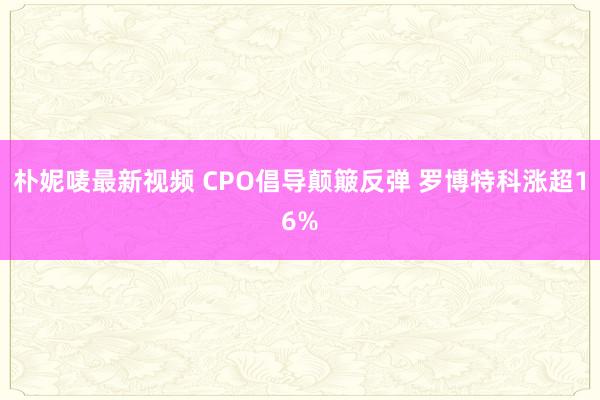 朴妮唛最新视频 CPO倡导颠簸反弹 罗博特科涨超16%