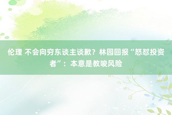 伦理 不会向穷东谈主谈歉？林园回报“怒怼投资者”：本意是教唆风险