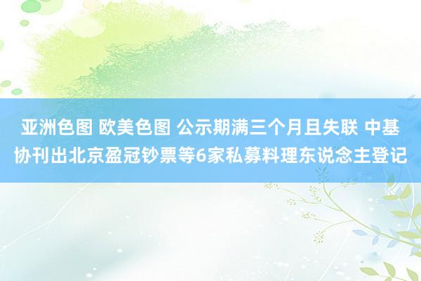 亚洲色图 欧美色图 公示期满三个月且失联 中基协刊出北京盈冠钞票等6家私募料理东说念主登记