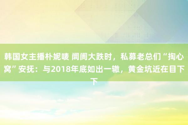 韩国女主播朴妮唛 阛阓大跌时，私募老总们“掏心窝”安抚：与2018年底如出一辙，黄金坑近在目下