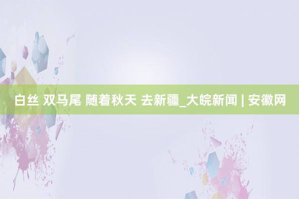 白丝 双马尾 随着秋天 去新疆_大皖新闻 | 安徽网