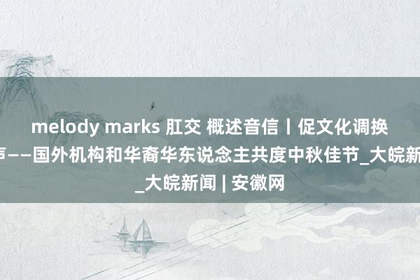 melody marks 肛交 概述音信丨促文化调换 传和合之声——国外机构和华裔华东说念主共度中秋佳节_大皖新闻 | 安徽网