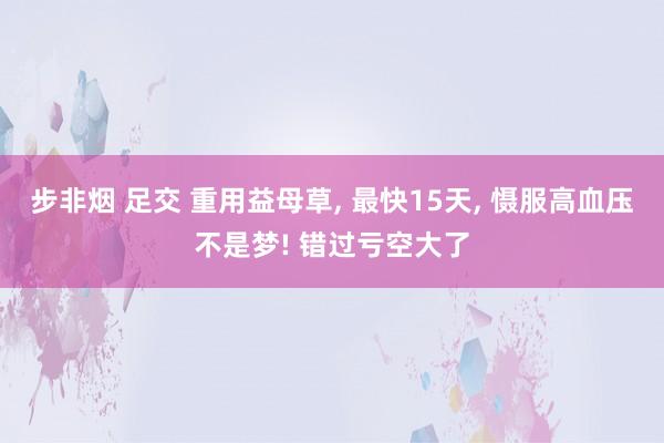 步非烟 足交 重用益母草, 最快15天, 慑服高血压不是梦! 错过亏空大了